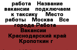 работа › Название вакансии ­ подключаем к таксику  › Место работы ­ Москва - Все города Работа » Вакансии   . Краснодарский край,Кропоткин г.